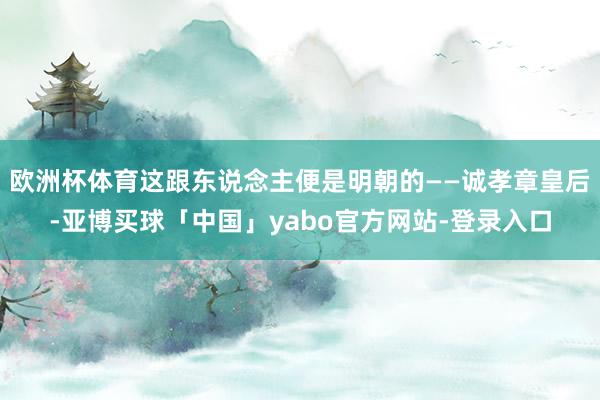 欧洲杯体育这跟东说念主便是明朝的——诚孝章皇后-亚博买球「中国」yabo官方网站-登录入口
