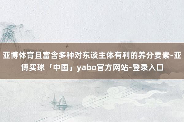 亚博体育且富含多种对东谈主体有利的养分要素-亚博买球「中国」yabo官方网站-登录入口
