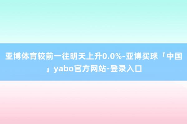 亚博体育较前一往明天上升0.0%-亚博买球「中国」yabo官方网站-登录入口