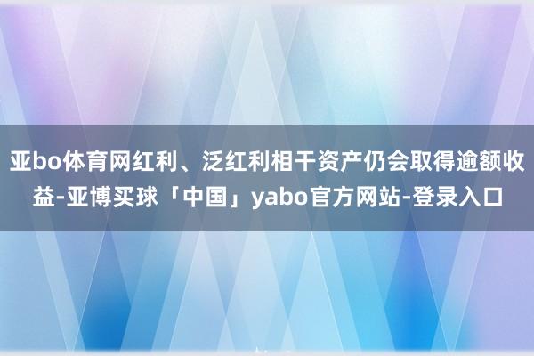 亚bo体育网红利、泛红利相干资产仍会取得逾额收益-亚博买球「中国」yabo官方网站-登录入口