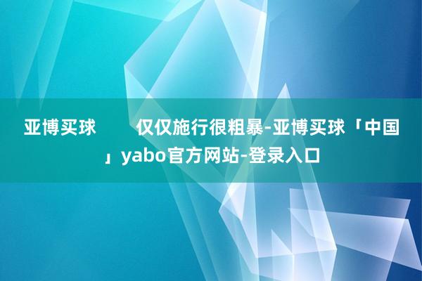 亚博买球        仅仅施行很粗暴-亚博买球「中国」yabo官方网站-登录入口