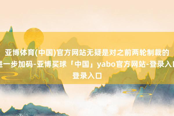 亚博体育(中国)官方网站无疑是对之前两轮制裁的进一步加码-亚博买球「中国」yabo官方网站-登录入口