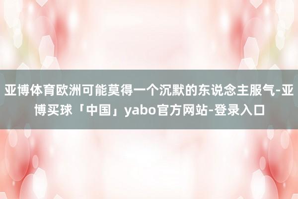 亚博体育欧洲可能莫得一个沉默的东说念主服气-亚博买球「中国」yabo官方网站-登录入口