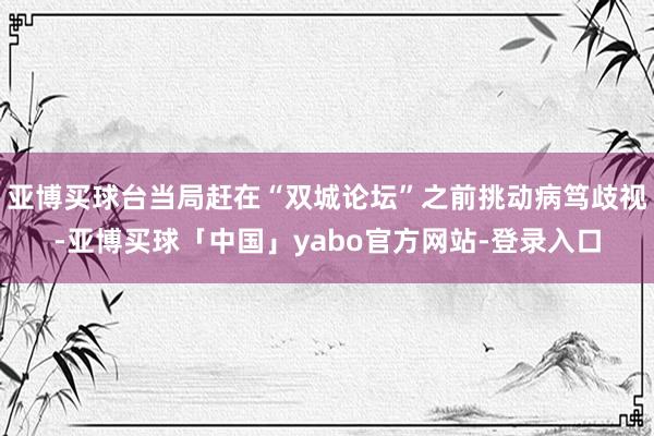 亚博买球台当局赶在“双城论坛”之前挑动病笃歧视-亚博买球「中国」yabo官方网站-登录入口
