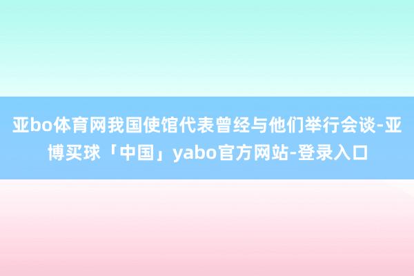 亚bo体育网我国使馆代表曾经与他们举行会谈-亚博买球「中国」yabo官方网站-登录入口