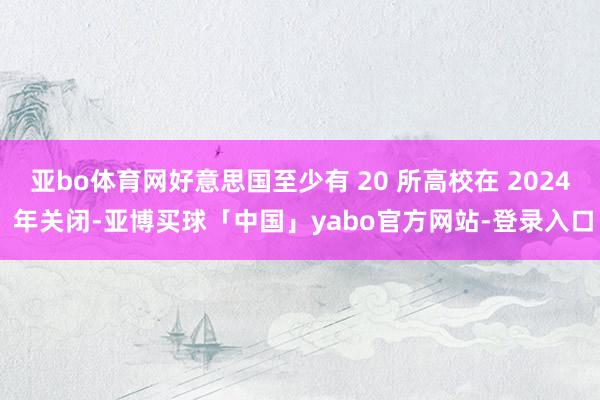 亚bo体育网好意思国至少有 20 所高校在 2024 年关闭-亚博买球「中国」yabo官方网站-登录入口