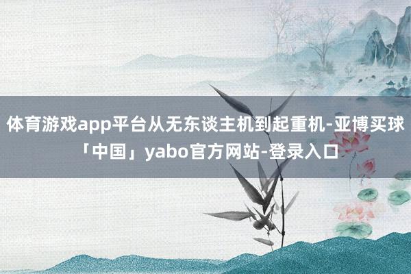 体育游戏app平台从无东谈主机到起重机-亚博买球「中国」yabo官方网站-登录入口
