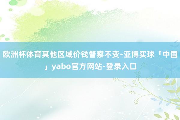 欧洲杯体育其他区域价钱督察不变-亚博买球「中国」yabo官方网站-登录入口
