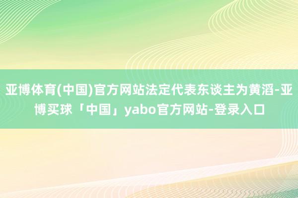 亚博体育(中国)官方网站法定代表东谈主为黄滔-亚博买球「中国」yabo官方网站-登录入口