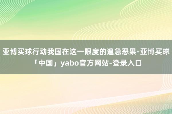 亚博买球行动我国在这一限度的遑急恶果-亚博买球「中国」yabo官方网站-登录入口