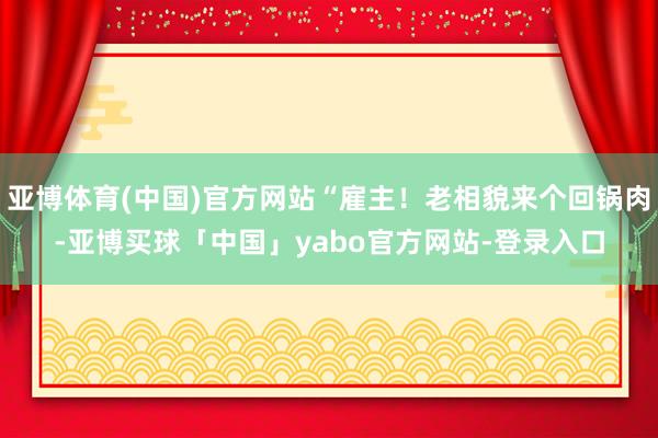 亚博体育(中国)官方网站“雇主！老相貌来个回锅肉-亚博买球「中国」yabo官方网站-登录入口
