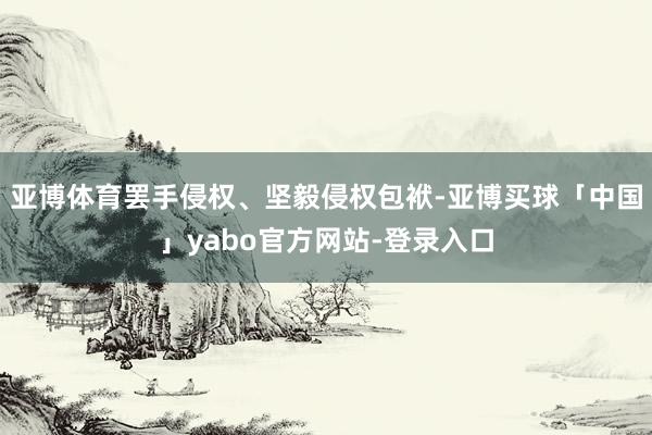 亚博体育罢手侵权、坚毅侵权包袱-亚博买球「中国」yabo官方网站-登录入口