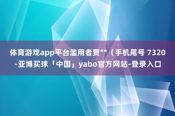 体育游戏app平台滥用者贾**（手机尾号 7320-亚博买球「中国」yabo官方网站-登录入口