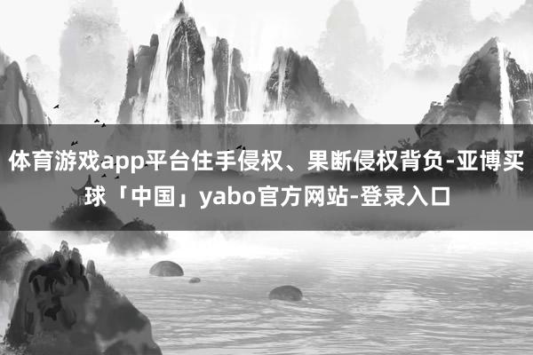 体育游戏app平台住手侵权、果断侵权背负-亚博买球「中国」yabo官方网站-登录入口