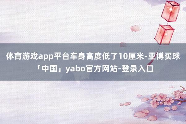 体育游戏app平台车身高度低了10厘米-亚博买球「中国」yabo官方网站-登录入口