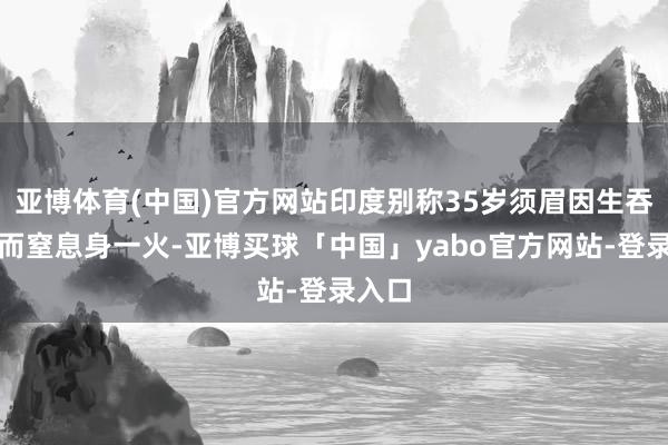 亚博体育(中国)官方网站印度别称35岁须眉因生吞小鸡而窒息身一火-亚博买球「中国」yabo官方网站-登录入口