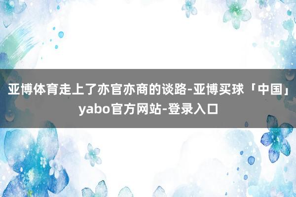 亚博体育走上了亦官亦商的谈路-亚博买球「中国」yabo官方网站-登录入口