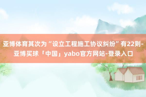 亚博体育其次为“设立工程施工协议纠纷”有22则-亚博买球「中国」yabo官方网站-登录入口