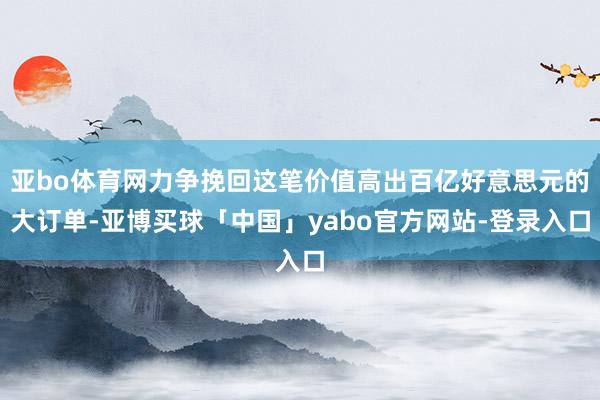 亚bo体育网力争挽回这笔价值高出百亿好意思元的大订单-亚博买球「中国」yabo官方网站-登录入口