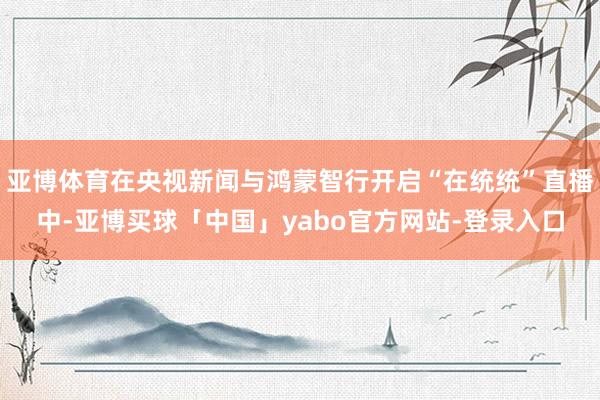 亚博体育在央视新闻与鸿蒙智行开启“在统统”直播中-亚博买球「中国」yabo官方网站-登录入口