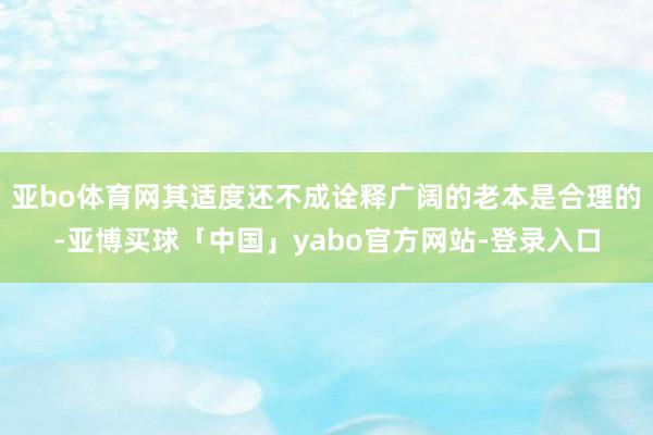 亚bo体育网其适度还不成诠释广阔的老本是合理的-亚博买球「中国」yabo官方网站-登录入口