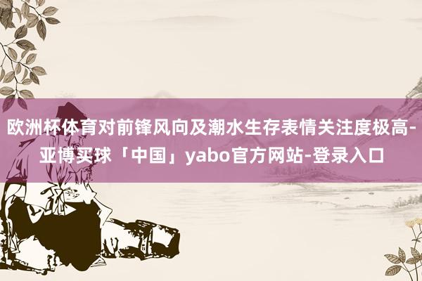 欧洲杯体育对前锋风向及潮水生存表情关注度极高-亚博买球「中国」yabo官方网站-登录入口