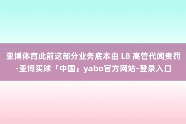 亚博体育此前这部分业务底本由 L8 高管代闻责罚-亚博买球「中国」yabo官方网站-登录入口