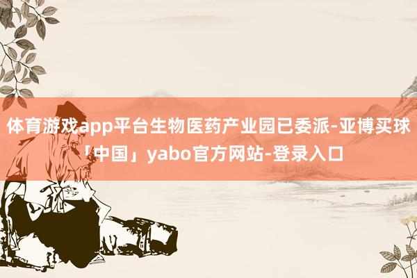 体育游戏app平台生物医药产业园已委派-亚博买球「中国」yabo官方网站-登录入口