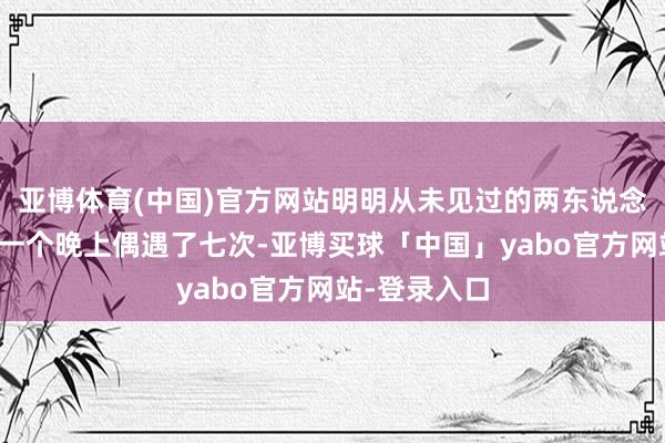 亚博体育(中国)官方网站明明从未见过的两东说念主却不错在一个晚上偶遇了七次-亚博买球「中国」yabo官方网站-登录入口