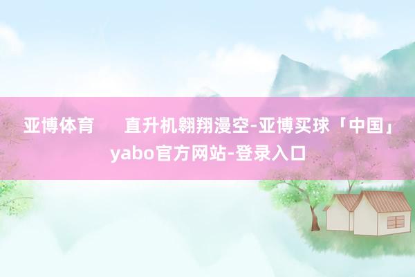 亚博体育      直升机翱翔漫空-亚博买球「中国」yabo官方网站-登录入口