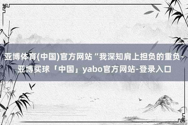 亚博体育(中国)官方网站“我深知肩上担负的重负-亚博买球「中国」yabo官方网站-登录入口