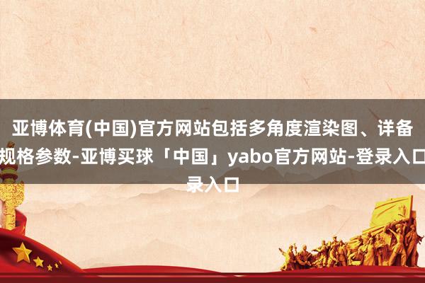 亚博体育(中国)官方网站包括多角度渲染图、详备规格参数-亚博买球「中国」yabo官方网站-登录入口