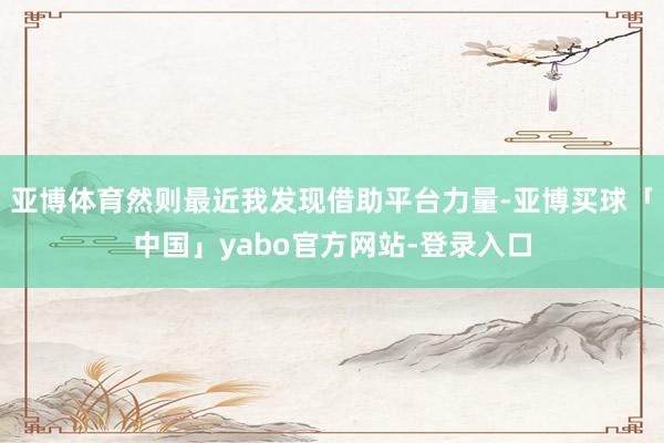 亚博体育然则最近我发现借助平台力量-亚博买球「中国」yabo官方网站-登录入口