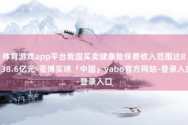 体育游戏app平台我国买卖健康险保费收入范围达8738.6亿元-亚博买球「中国」yabo官方网站-登录入口