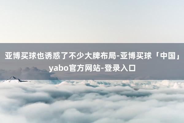 亚博买球也诱惑了不少大牌布局-亚博买球「中国」yabo官方网站-登录入口