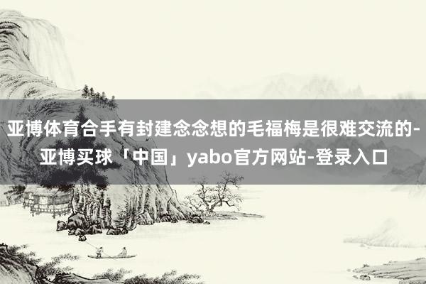 亚博体育合手有封建念念想的毛福梅是很难交流的-亚博买球「中国」yabo官方网站-登录入口