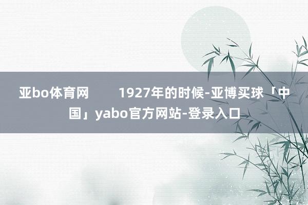 亚bo体育网        1927年的时候-亚博买球「中国」yabo官方网站-登录入口