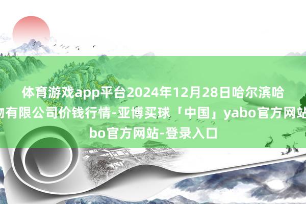 体育游戏app平台2024年12月28日哈尔滨哈达农副产物有限公司价钱行情-亚博买球「中国」yabo官方网站-登录入口