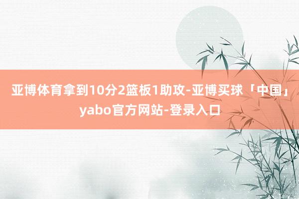 亚博体育拿到10分2篮板1助攻-亚博买球「中国」yabo官方网站-登录入口