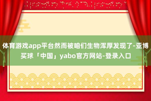 体育游戏app平台然而被咱们生物浑厚发现了-亚博买球「中国」yabo官方网站-登录入口