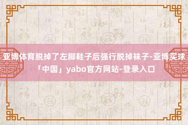 亚博体育脱掉了左脚鞋子后强行脱掉袜子-亚博买球「中国」yabo官方网站-登录入口