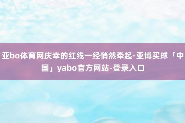 亚bo体育网庆幸的红线一经悄然牵起-亚博买球「中国」yabo官方网站-登录入口