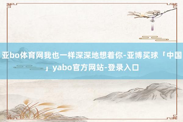 亚bo体育网我也一样深深地想着你-亚博买球「中国」yabo官方网站-登录入口