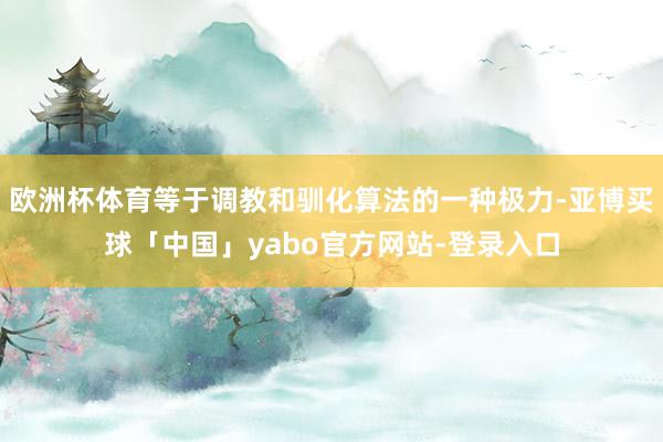 欧洲杯体育等于调教和驯化算法的一种极力-亚博买球「中国」yabo官方网站-登录入口
