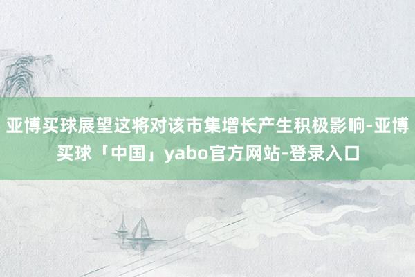 亚博买球展望这将对该市集增长产生积极影响-亚博买球「中国」yabo官方网站-登录入口