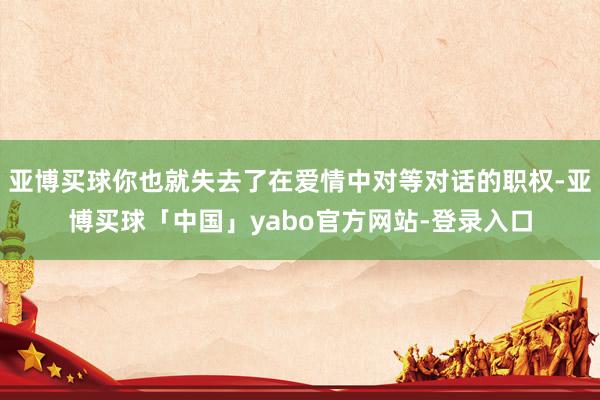 亚博买球你也就失去了在爱情中对等对话的职权-亚博买球「中国」yabo官方网站-登录入口