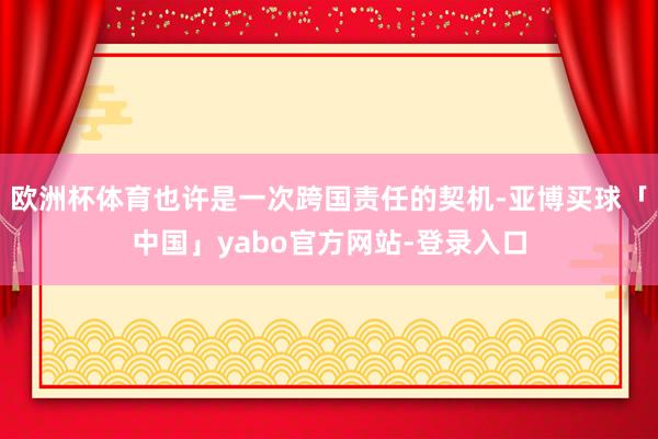 欧洲杯体育也许是一次跨国责任的契机-亚博买球「中国」yabo官方网站-登录入口