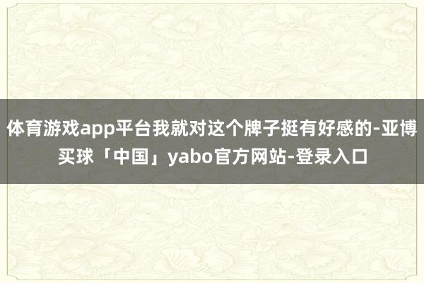 体育游戏app平台我就对这个牌子挺有好感的-亚博买球「中国」yabo官方网站-登录入口