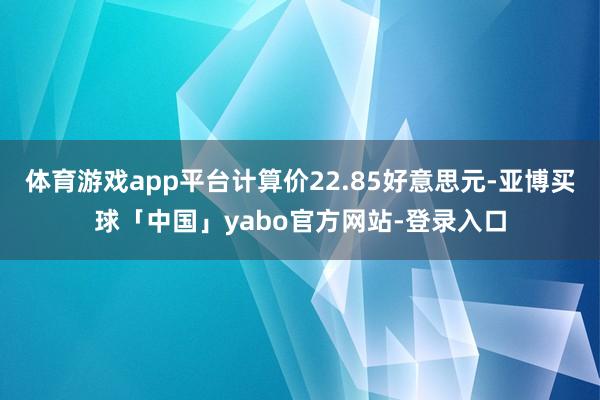 体育游戏app平台计算价22.85好意思元-亚博买球「中国」yabo官方网站-登录入口