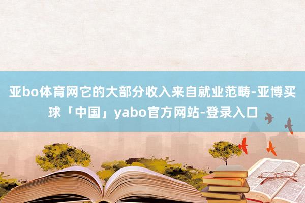 亚bo体育网它的大部分收入来自就业范畴-亚博买球「中国」yabo官方网站-登录入口